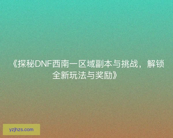 《探秘DNF西南一区域副本与挑战，解锁全新玩法与奖励》