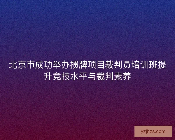 北京市成功举办掼牌项目裁判员培训班提升竞技水平与裁判素养