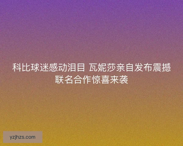 科比球迷感动泪目 瓦妮莎亲自发布震撼联名合作惊喜来袭