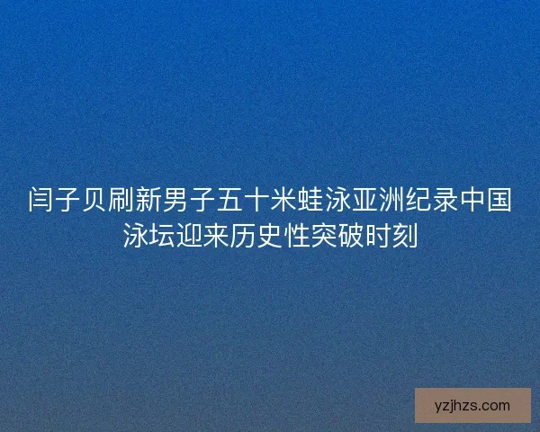 闫子贝刷新男子五十米蛙泳亚洲纪录中国泳坛迎来历史性突破时刻