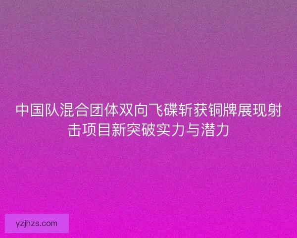 中国队混合团体双向飞碟斩获铜牌展现射击项目新突破实力与潜力