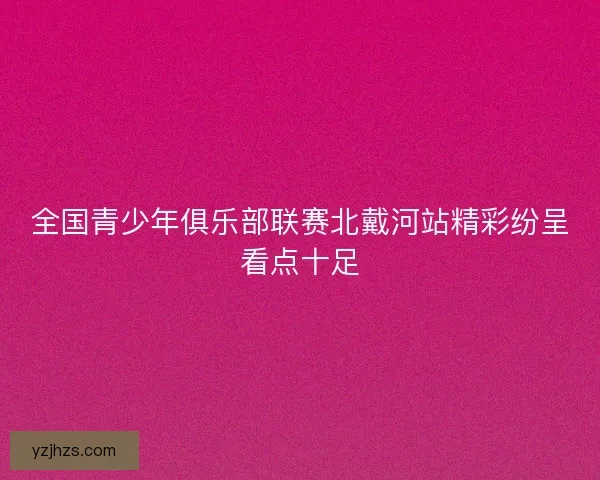全国青少年俱乐部联赛北戴河站精彩纷呈看点十足