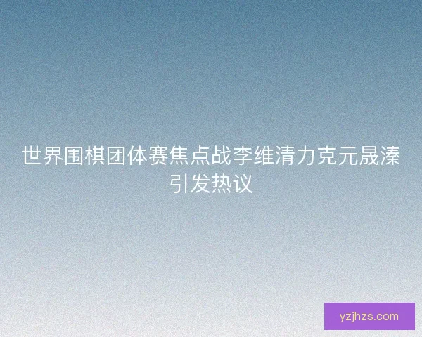 世界围棋团体赛焦点战李维清力克元晟溱引发热议