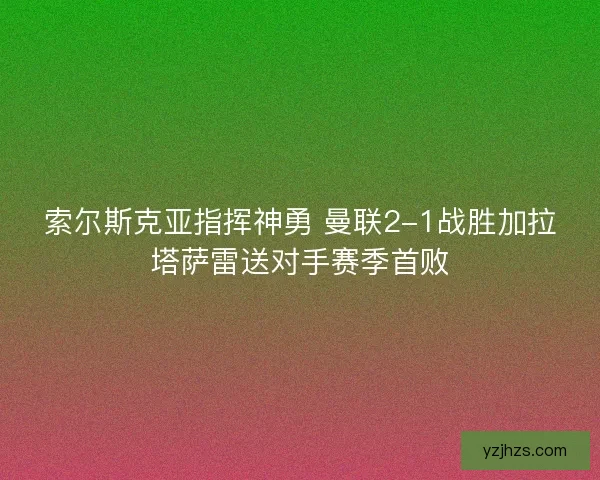 索尔斯克亚指挥神勇 曼联2-1战胜加拉塔萨雷送对手赛季首败