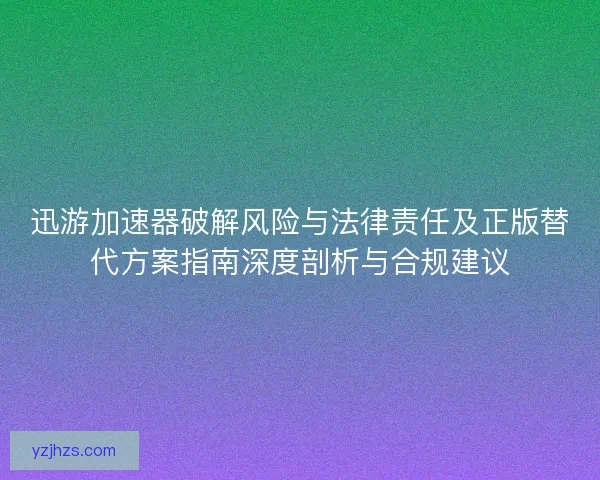 迅游加速器破解风险与法律责任及正版替代方案指南深度剖析与合规建议