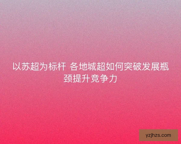 以苏超为标杆 各地城超如何突破发展瓶颈提升竞争力 以苏超为标杆 各地城超如何突破发展瓶颈提升竞争力