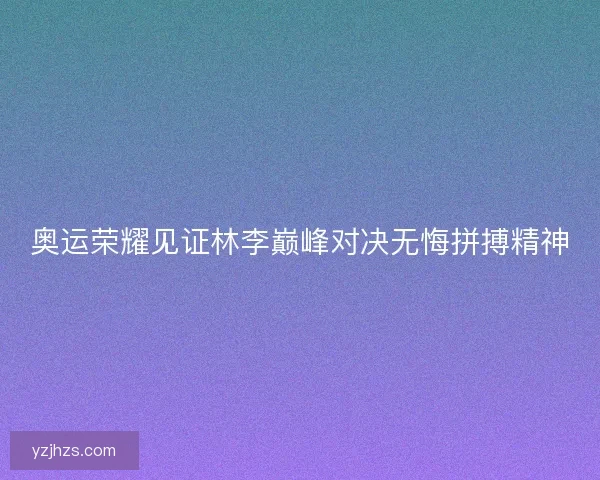 奥运荣耀见证林李巅峰对决无悔拼搏精神 奥运荣耀见证林李巅峰对决无悔拼搏精神