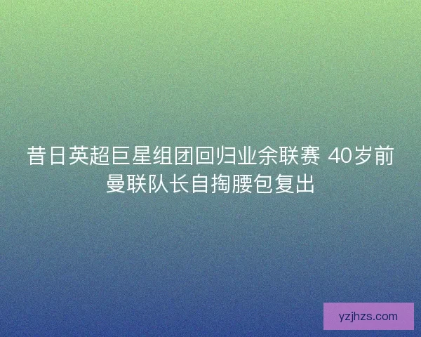 昔日英超巨星组团回归业余联赛 40岁前曼联队长自掏腰包复出