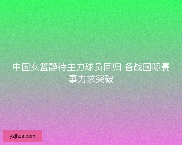 中国女篮静待主力球员回归 备战国际赛事力求突破