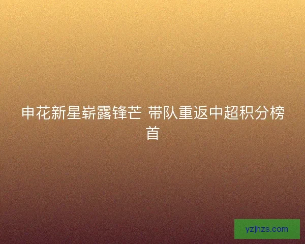 申花新星崭露锋芒 带队重返中超积分榜首 申花新星崭露锋芒 带队重返中超积分榜首
